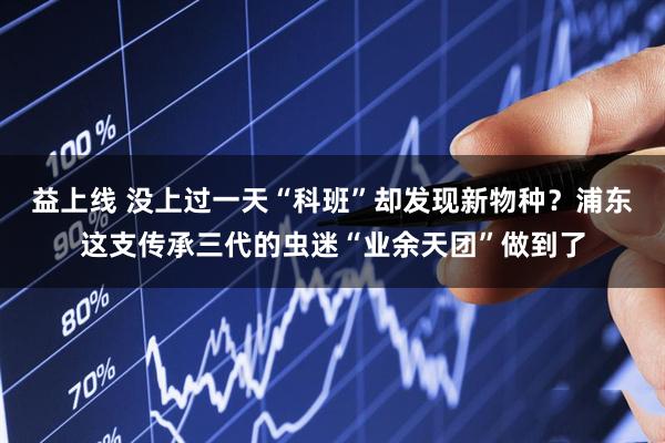益上线 没上过一天“科班”却发现新物种？浦东这支传承三代的虫迷“业余天团”做到了